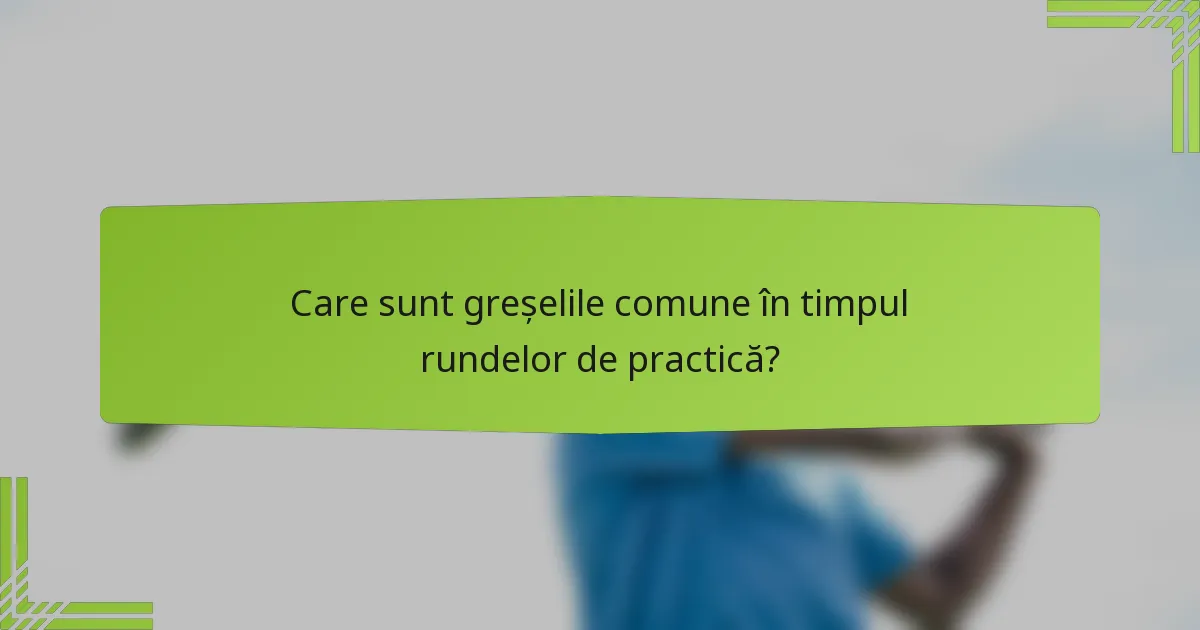 Care sunt greșelile comune în timpul rundelor de practică?