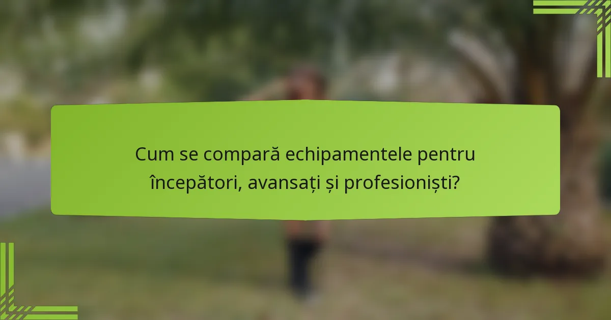 Cum se compară echipamentele pentru începători, avansați și profesioniști?